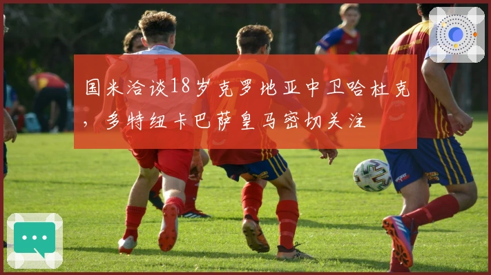 国米洽谈18岁克罗地亚中卫哈杜克,多特纽卡巴萨皇马密切关注