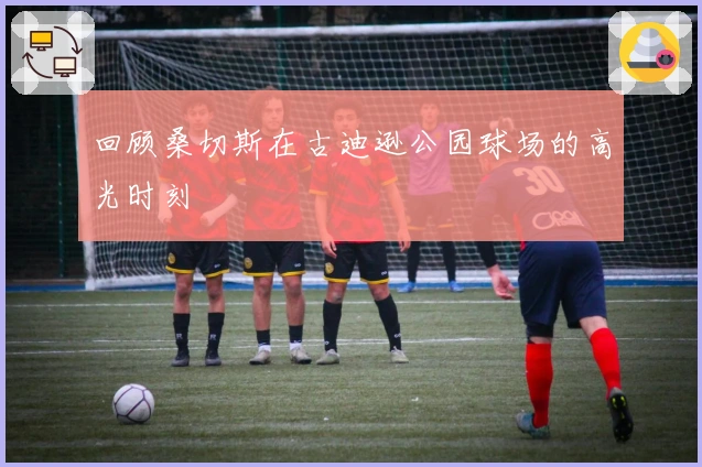 回顾桑切斯在古迪逊公园球场的高光时刻