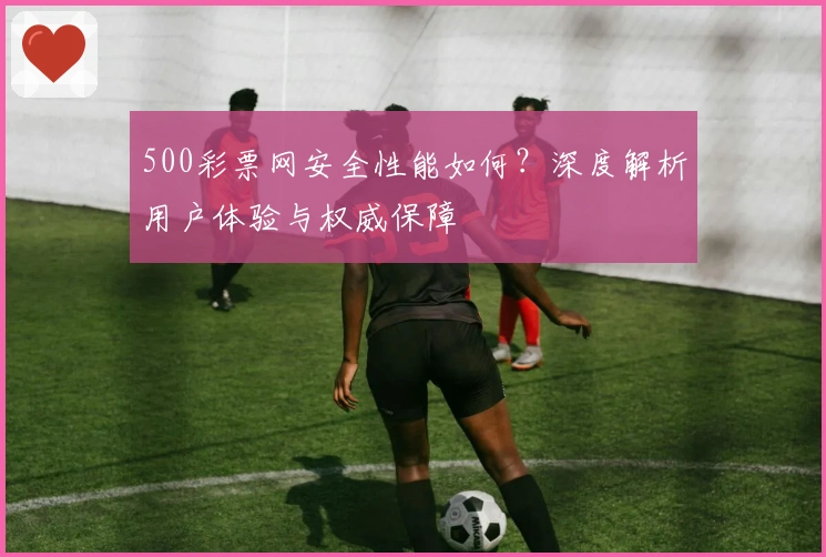 500彩票网安全性能如何？深度解析用户体验与权威保障