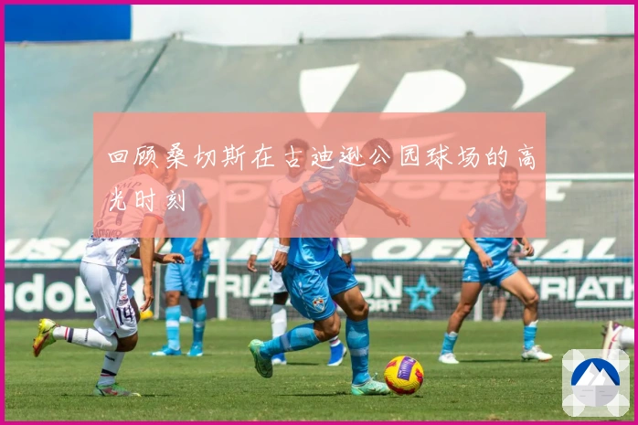 回顾桑切斯在古迪逊公园球场的高光时刻