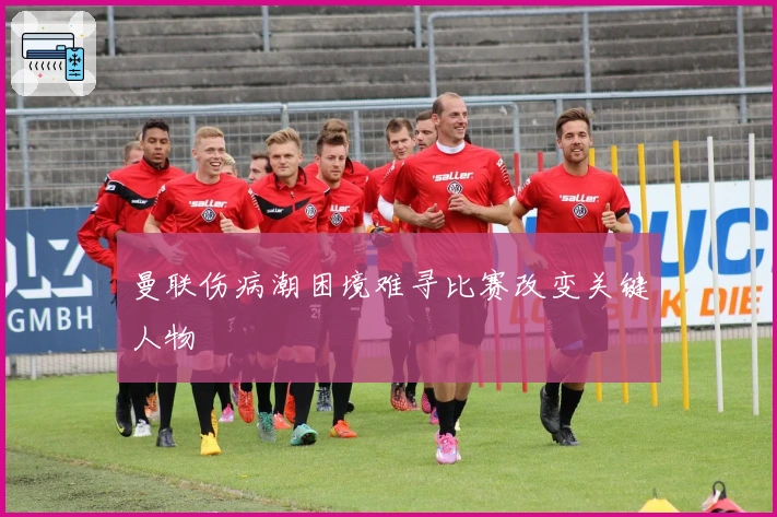 曼联伤病潮困境难寻比赛改变关键人物