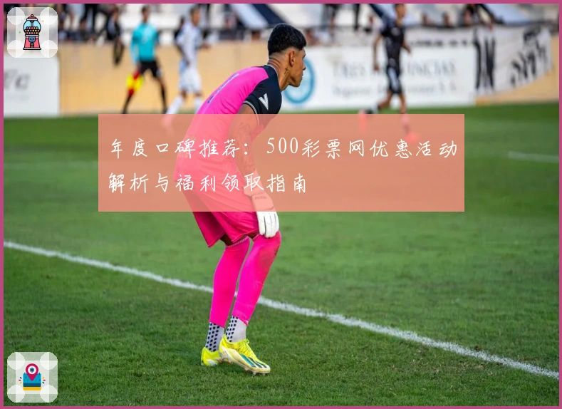 年度口碑推荐：500彩票网优惠活动解析与福利领取指南