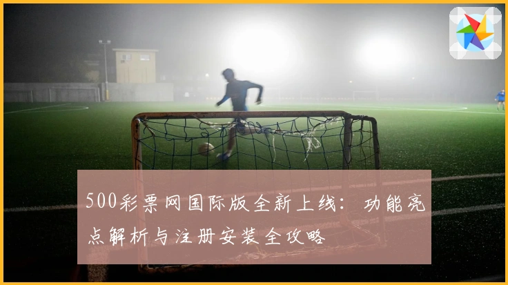 500彩票网国际版全新上线：功能亮点解析与注册安装全攻略