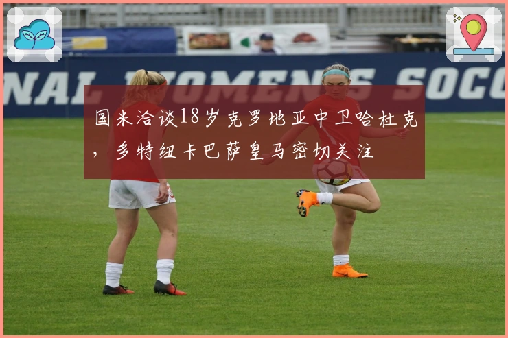 国米洽谈18岁克罗地亚中卫哈杜克，多特纽卡巴萨皇马密切关注