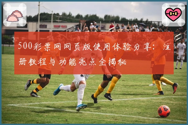 500彩票网网页版使用体验分享：注册教程与功能亮点全揭秘