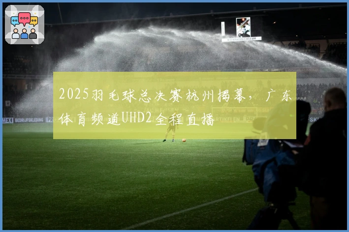 2025羽毛球总决赛杭州揭幕，广东体育频道UHD2全程直播